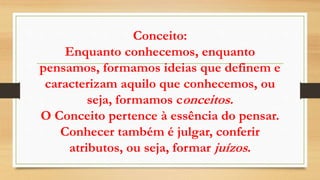 Conceito:
Enquanto conhecemos, enquanto
pensamos, formamos ideias que definem e
caracterizam aquilo que conhecemos, ou
seja, formamos conceitos.
O Conceito pertence à essência do pensar.
Conhecer também é julgar, conferir
atributos, ou seja, formar juízos.
 