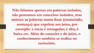Não falamos apenas em palavras isoladas,
não pensamos em conceitos isolados, mas
unimos as palavras numa frase (enunciado,
sentença) que exprime um juízo, por
exemplo: a mesa é retangular; é alta; é
baixa etc. Além do conceito e do juízo, o
conhecimento também se realiza no
raciocínio.
 