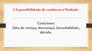 3 A possibilidade de conhecer a Verdade.
Ceticismo:
falta de crença; descrença, incredulidade,
dúvida.
 