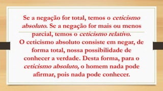 Se a negação for total, temos o ceticismo
absoluto. Se a negação for mais ou menos
parcial, temos o ceticismo relativo.
O ceticismo absoluto consiste em negar, de
forma total, nossa possibilidade de
conhecer a verdade. Desta forma, para o
ceticismo absoluto, o homem nada pode
afirmar, pois nada pode conhecer.
 