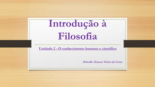 Introdução à
Filosofia
Unidade 2 - O conhecimento humano e científico
Priscilla Tomazi Vieira da Costa
 
