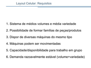 1. Sistema de médios volumes e média variedade
2. Possibilidade de formar famílias de peças/produtos
3. Dispor de diversas máquinas do mesmo tipo
4. Máquinas podem ser movimentadas
5. Capacidade/disponibilidade para trabalho em grupo
6. Demanda razoavelmente estável (volume+variedade)
Layout Celular: Requisitos
 