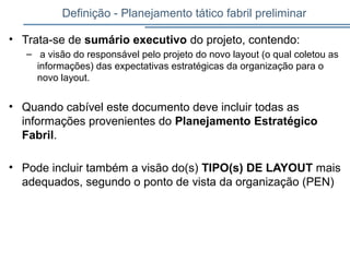 Definição - Planejamento tático fabril preliminar
• Trata-se de sumário executivo do projeto, contendo:
– a visão do responsável pelo projeto do novo layout (o qual coletou as
informações) das expectativas estratégicas da organização para o
novo layout.
• Quando cabível este documento deve incluir todas as
informações provenientes do Planejamento Estratégico
Fabril.
• Pode incluir também a visão do(s) TIPO(s) DE LAYOUT mais
adequados, segundo o ponto de vista da organização (PEN)
 
