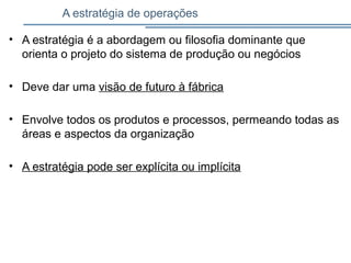 A estratégia de operações
• A estratégia é a abordagem ou filosofia dominante que
orienta o projeto do sistema de produção ou negócios
• Deve dar uma visão de futuro à fábrica
• Envolve todos os produtos e processos, permeando todas as
áreas e aspectos da organização
• A estratégia pode ser explícita ou implícita
 
