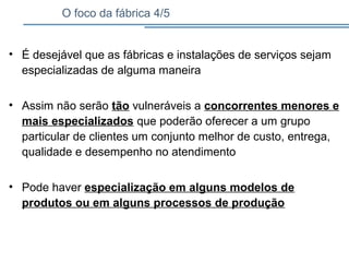 O foco da fábrica 4/5
• É desejável que as fábricas e instalações de serviços sejam
especializadas de alguma maneira
• Assim não serão tão vulneráveis a concorrentes menores e
mais especializados que poderão oferecer a um grupo
particular de clientes um conjunto melhor de custo, entrega,
qualidade e desempenho no atendimento
• Pode haver especialização em alguns modelos de
produtos ou em alguns processos de produção
 