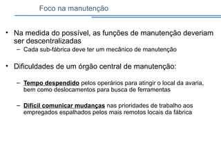 Foco na manutenção
• Na medida do possível, as funções de manutenção deveriam
ser descentralizadas
– Cada sub-fábrica deve ter um mecânico de manutenção
• Dificuldades de um órgão central de manutenção:
– Tempo despendido pelos operários para atingir o local da avaria,
bem como deslocamentos para busca de ferramentas
– Difícil comunicar mudanças nas prioridades de trabalho aos
empregados espalhados pelos mais remotos locais da fábrica
 