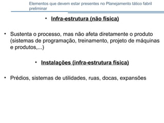 Elementos que devem estar presentes no Planejamento tático fabril
preliminar
• Infra-estrutura (não física)
• Sustenta o processo, mas não afeta diretamente o produto
(sistemas de programação, treinamento, projeto de máquinas
e produtos,...)
• Instalações (infra-estrutura física)
• Prédios, sistemas de utilidades, ruas, docas, expansões
 