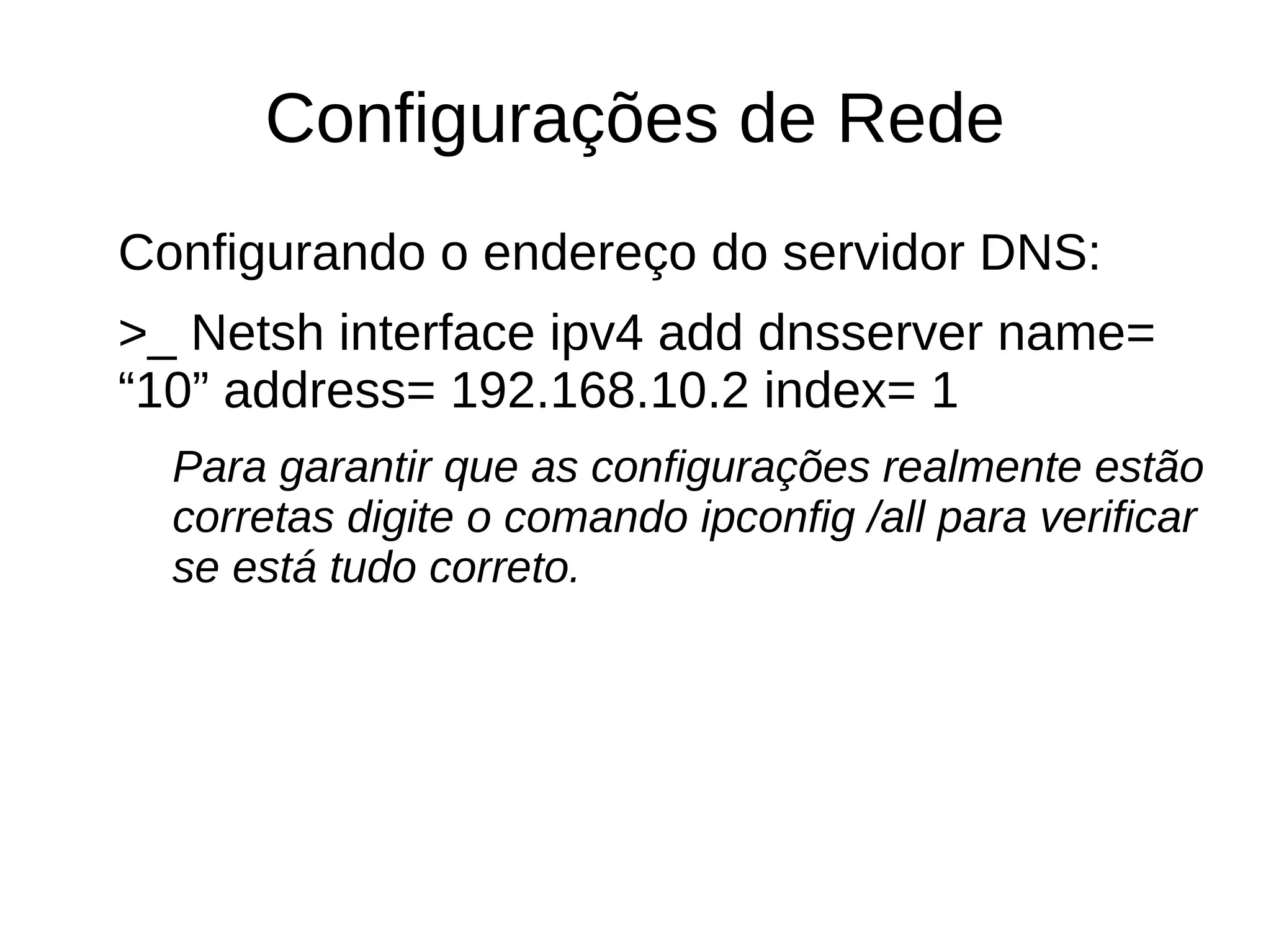 Configurações de Rede
Configurando o endereço do servidor DNS:
>_ Netsh interface ipv4 add dnsserver name=
“10” address= 192.168.10.2 index= 1
Para garantir que as configurações realmente estão
corretas digite o comando ipconfig /all para verificar
se está tudo correto.
 