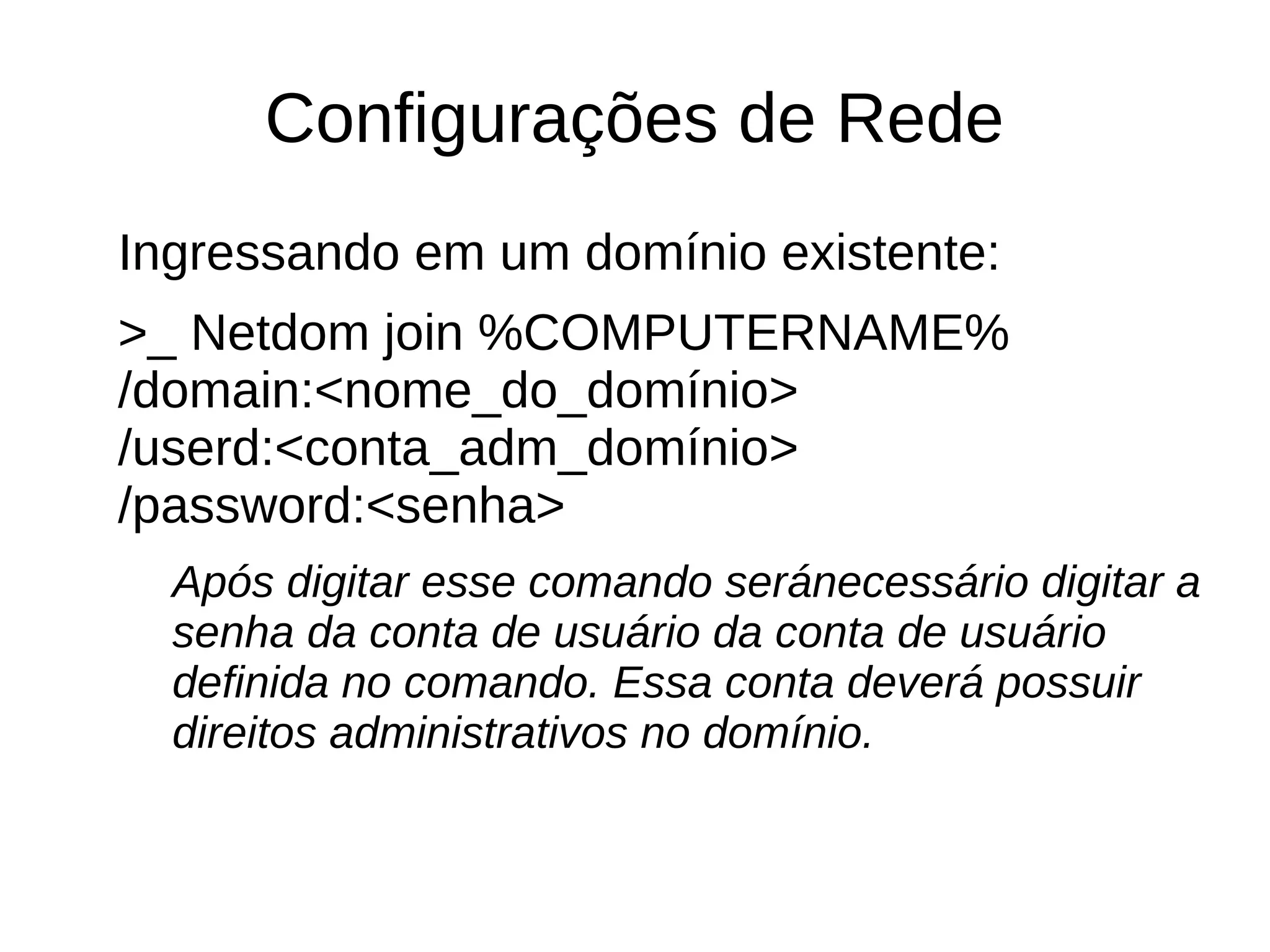Configurações de Rede
Ingressando em um domínio existente:
>_ Netdom join %COMPUTERNAME%
/domain:<nome_do_domínio>
/userd:<conta_adm_domínio>
/password:<senha>
Após digitar esse comando seránecessário digitar a
senha da conta de usuário da conta de usuário
definida no comando. Essa conta deverá possuir
direitos administrativos no domínio.
 