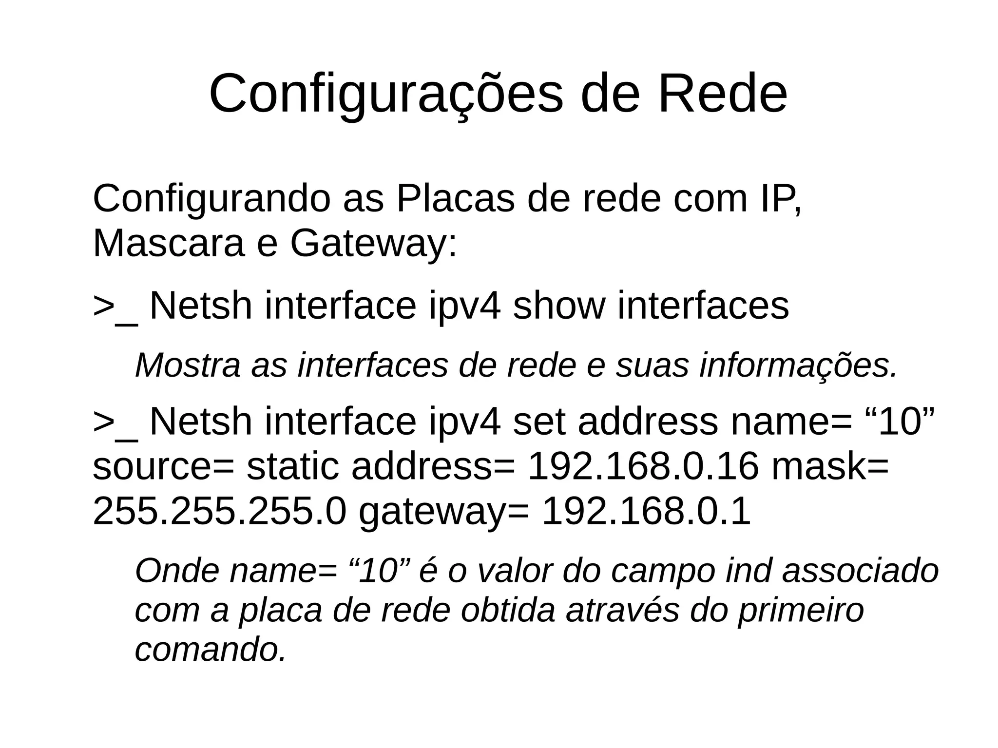 Configurações de Rede
Configurando as Placas de rede com IP,
Mascara e Gateway:
>_ Netsh interface ipv4 show interfaces
Mostra as interfaces de rede e suas informações.
>_ Netsh interface ipv4 set address name= “10”
source= static address= 192.168.0.16 mask=
255.255.255.0 gateway= 192.168.0.1
Onde name= “10” é o valor do campo ind associado
com a placa de rede obtida através do primeiro
comando.
 