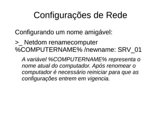 Configurações de Rede
Configurando um nome amigável:
>_ Netdom renamecomputer
%COMPUTERNAME% /newname: SRV_01
A variável %COMPUTERNAME% representa o
nome atual do computador. Após renomear o
computador é necessário reiniciar para que as
configurações entrem em vigencia.
 