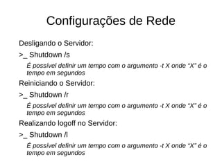 Configurações de Rede
Desligando o Servidor:
>_ Shutdown /s
É possível definir um tempo com o argumento -t X onde “X” é o
tempo em segundos
Reiniciando o Servidor:
>_ Shutdown /r
É possível definir um tempo com o argumento -t X onde “X” é o
tempo em segundos
Realizando logoff no Servidor:
>_ Shutdown /l
É possível definir um tempo com o argumento -t X onde “X” é o
tempo em segundos
 