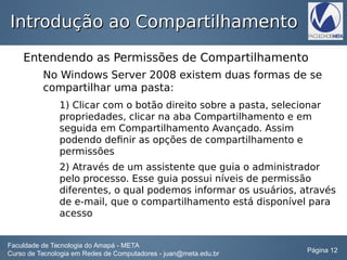 Introdução ao CompartilhamentoIntrodução ao Compartilhamento
Entendendo as Permissões de Compartilhamento
No Windows Server 2008 existem duas formas de se
compartilhar uma pasta:
1) Clicar com o botão direito sobre a pasta, selecionar
propriedades, clicar na aba Compartilhamento e em
seguida em Compartilhamento Avançado. Assim
podendo definir as opções de compartilhamento e
permissões
2) Através de um assistente que guia o administrador
pelo processo. Esse guia possui níveis de permissão
diferentes, o qual podemos informar os usuários, através
de e-mail, que o compartilhamento está disponível para
acesso
Faculdade de Tecnologia do Amapá - META
Curso de Tecnologia em Redes de Computadores - juan@meta.edu.br Página 12
 