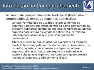 Introdução ao CompartilhamentoIntrodução ao Compartilhamento
No modo de compartilhamento tradicional (botão direito
propriedades..), temos as seguintes permissões:
Leitura: Permite que os usuários listem os nomes de
arquivos e pastas que estáo dentro da pasta compartilhada,
acessem subpastas dentro do diretório comprtilhado, abram
arquivos para leitura e executem aplicativos. Permissão
indicada para usuários que precisam apenas ler
documentos;
Alteração: Permite que os usuários executem as mesmas
tarefas oferecidas pela permissão de leitura. Além disso, os
usuários poderão criar arquivos e subpastas, alterar
arquivos, alterar atributos em arquivos e subpastas e
exculir subpastas e arquivos. Indicado para quem precisa
manipular arquivos, e não somente lê-los;
Faculdade de Tecnologia do Amapá - META
Curso de Tecnologia em Redes de Computadores - juan@meta.edu.br Página 13
 