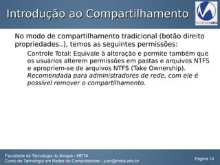 Introdução ao CompartilhamentoIntrodução ao Compartilhamento
No modo de compartilhamento tradicional (botão direito
propriedades..), temos as seguintes permissões:
Controle Total: Equivale à alteração e permite também que
os usuários alterem permissões em pastas e arquivos NTFS
e apropriem-se de arquivos NTFS (Take Ownership).
Recomendada para administradores de rede, com ele é
possível remover o compartilhamento.
Faculdade de Tecnologia do Amapá - META
Curso de Tecnologia em Redes de Computadores - juan@meta.edu.br Página 14
 