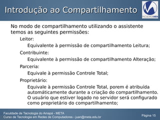Introdução ao CompartilhamentoIntrodução ao Compartilhamento
No modo de compartilhamento utilizando o assistente
temos as seguintes permissões:
Leitor:
Equivalente à permissão de compartilhamento Leitura;
Contribuinte:
Equivalente à permissão de compartilhamento Alteração;
Parceria:
Equivale à permissão Controle Total;
Proprietário:
Equivale à permissão Controle Total, porem é atribuída
automáticamente durante a criação do compartilhamento.
O usuário que estiver logado no servidor será configurado
como proprietário do compartilhamento;
Faculdade de Tecnologia do Amapá - META
Curso de Tecnologia em Redes de Computadores - juan@meta.edu.br Página 15
 