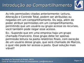 Introdução ao CompartilhamentoIntrodução ao Compartilhamento
As três permissões citadas anteriormente: Leitura,
Alteração e Controle Total, podem ser atribuídas ou
negadas em um compartilhamento. Ou seja, além de
poder atribuir permissões em um compartilhamento,
permitindo que um usuário ou grupo acesse os recursos,
você também pode negar esse acesso.
Ex.: Supondo que em uma empresa haja um grupo
chamado Financeiro. Esse grupo debe ter apenas
permissão leitura na pasta relatórios finais, com exceção
de um usuário desse grupo, que será chamado de Marcos,
o qual não pode ter acesso a pasta. Qual solução mais
viável?
Faculdade de Tecnologia do Amapá - META
Curso de Tecnologia em Redes de Computadores - juan@meta.edu.br Página 16
 