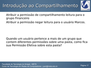 Introdução ao CompartilhamentoIntrodução ao Compartilhamento
Atribuir a permissão de compartilhamento leitura para o
grupo Financeiro
Atribuir a permissão negar leitura para o usuário Marcos.
Quando um usuário pertence a mais de um grupo que
contem diferentes permissões sobre uma pasta, como fica
sua Permissão Efetiva sobre esta pasta?
Faculdade de Tecnologia do Amapá - META
Curso de Tecnologia em Redes de Computadores - juan@meta.edu.br Página 17
 