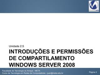 INTRODUÇÕES E PERMISSÕES
DE COMPARTILAMENTO
WINDOWS SERVER 2008
Unidade 2.5
Faculdade de Tecnologia do Amapá - META
Curso de Tecnologia em Redes de Computadores - juan@meta.edu.br Página 4
 