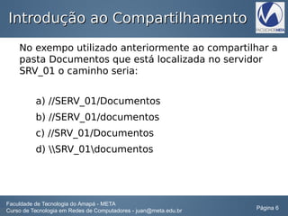 Introdução ao CompartilhamentoIntrodução ao Compartilhamento
No exempo utilizado anteriormente ao compartilhar a
pasta Documentos que está localizada no servidor
SRV_01 o caminho seria:
a) //SERV_01/Documentos
b) //SERV_01/documentos
c) //SRV_01/Documentos
d) SRV_01documentos
Faculdade de Tecnologia do Amapá - META
Curso de Tecnologia em Redes de Computadores - juan@meta.edu.br Página 6
 
