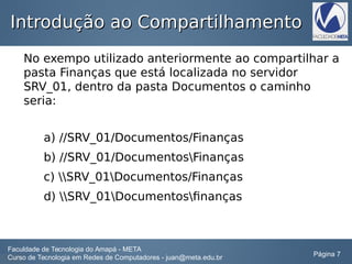 Introdução ao CompartilhamentoIntrodução ao Compartilhamento
No exempo utilizado anteriormente ao compartilhar a
pasta Finanças que está localizada no servidor
SRV_01, dentro da pasta Documentos o caminho
seria:
a) //SRV_01/Documentos/Finanças
b) //SRV_01/DocumentosFinanças
c) SRV_01Documentos/Finanças
d) SRV_01Documentosfinanças
Faculdade de Tecnologia do Amapá - META
Curso de Tecnologia em Redes de Computadores - juan@meta.edu.br Página 7
 