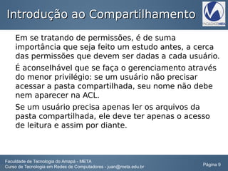 Introdução ao CompartilhamentoIntrodução ao Compartilhamento
Em se tratando de permissões, é de suma
importância que seja feito um estudo antes, a cerca
das permissões que devem ser dadas a cada usuário.
É aconselhável que se faça o gerenciamento através
do menor privilégio: se um usuário não precisar
acessar a pasta compartilhada, seu nome não debe
nem aparecer na ACL.
Se um usuário precisa apenas ler os arquivos da
pasta compartilhada, ele deve ter apenas o acesso
de leitura e assim por diante.
Faculdade de Tecnologia do Amapá - META
Curso de Tecnologia em Redes de Computadores - juan@meta.edu.br Página 9
 