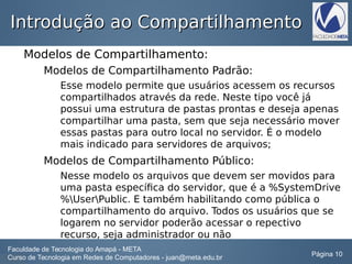 Introdução ao CompartilhamentoIntrodução ao Compartilhamento
Modelos de Compartilhamento:
Modelos de Compartilhamento Padrão:
Esse modelo permite que usuários acessem os recursos
compartilhados através da rede. Neste tipo você já
possui uma estrutura de pastas prontas e deseja apenas
compartilhar uma pasta, sem que seja necessário mover
essas pastas para outro local no servidor. É o modelo
mais indicado para servidores de arquivos;
Modelos de Compartilhamento Público:
Nesse modelo os arquivos que devem ser movidos para
uma pasta específica do servidor, que é a %SystemDrive
%UserPublic. E também habilitando como pública o
compartilhamento do arquivo. Todos os usuários que se
logarem no servidor poderão acessar o repectivo
recurso, seja administrador ou não
Faculdade de Tecnologia do Amapá - META
Curso de Tecnologia em Redes de Computadores - juan@meta.edu.br Página 10
 