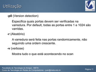 UtilizaçãoUtilização
-p0 (Version detection)
Especifica quais portas devem ser verificadas na
varredura. Por default, todas as portas entre 1 e 1024 são
varridas.
-r (Aleatório)
A varredura será feita nas portas randomicamente, não
seguindo uma ordem crescente.
-v (verbose)
Mostra tudo o que está acontecendo no scan
Faculdade de Tecnologia do Amapá - META
Curso de Tecnologia em Redes de Computadores - juan@meta.edu.br Página 11
 