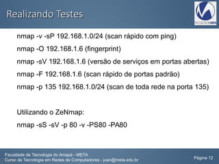 Realizando TestesRealizando Testes
nmap -v -sP 192.168.1.0/24 (scan rápido com ping)
nmap -O 192.168.1.6 (fingerprint)
nmap -sV 192.168.1.6 (versão de serviços em portas abertas)
nmap -F 192.168.1.6 (scan rápido de portas padrão)
nmap -p 135 192.168.1.0/24 (scan de toda rede na porta 135)
Utilizando o ZeNmap:
nmap -sS -sV -p 80 -v -PS80 -PA80
Faculdade de Tecnologia do Amapá - META
Curso de Tecnologia em Redes de Computadores - juan@meta.edu.br Página 12
 
