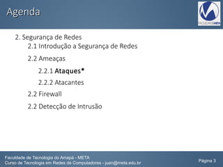 AgendaAgenda
2. Segurança de Redes
2.1 Introdução a Segurança de Redes
2.2 Ameaças
2.2.1 Ataques*
2.2.2 Atacantes
2.2 Firewall
2.2 Detecção de Intrusão
Faculdade de Tecnologia do Amapá - META
Curso de Tecnologia em Redes de Computadores - juan@meta.edu.br Página 3
 