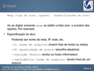 SintaxeSintaxe
Nmap [tipo de scan] [opções] [especificações do alvo]
Ao se digitar somente nmap se obtêm a lista com o sumário das
opções. Por exemplo:
●
Especificação do alvo:
Podendo ser nome de rede, IP, rede, etc.
-iL <nome do arquivo> (inserir lista de hosts ou redes)
-iR <quantidade de hosts> (escolha aleatória)
--exclude <hosts> (exclui os hosts informados)
--excludefile <nome do arquivo> (exclui host de um
arquivo
Faculdade de Tecnologia do Amapá - META
Curso de Tecnologia em Redes de Computadores - juan@meta.edu.br Página 6
 