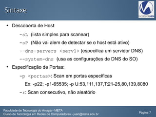 SintaxeSintaxe
●
Descoberta de Host:
-sL (lista simples para scanear)
-sP (Não vai alem de detectar se o host está ativo)
--dns-servers <serv1> (especifica um servidor DNS)
--system-dns (usa as configurações de DNS do SO)
●
Especificação de Portas:
-p <portas>: Scan em portas específicas
Ex: -p22; -p1-65535; -p U:53,111,137,T:21-25,80,139,8080
-r: Scan consecutivo, não aleatório
Faculdade de Tecnologia do Amapá - META
Curso de Tecnologia em Redes de Computadores - juan@meta.edu.br Página 7
 