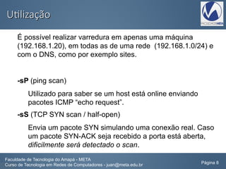 UtilizaçãoUtilização
É possível realizar varredura em apenas uma máquina
(192.168.1.20), em todas as de uma rede (192.168.1.0/24) e
com o DNS, como por exemplo sites.
-sP (ping scan)
Utilizado para saber se um host está online enviando
pacotes ICMP “echo request”.
-sS (TCP SYN scan / half-open)
Envia um pacote SYN simulando uma conexão real. Caso
um pacote SYN-ACK seja recebido a porta está aberta,
dificilmente será detectado o scan.
Faculdade de Tecnologia do Amapá - META
Curso de Tecnologia em Redes de Computadores - juan@meta.edu.br Página 8
 