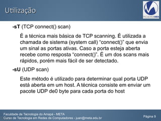 UtilizaçãoUtilização
-sT (TCP connect() scan)
É a técnica mais básica de TCP scanning. É utilizada a
chamada de sistema (system call) “connect()” que envia
um sinal as portas ativas. Caso a porta esteja aberta
recebe como resposta “connect()”. É um dos scans mais
rápidos, porém mais fácil de ser detectado.
-sU (UDP scan)
Este método é utilizado para determinar qual porta UDP
está aberta em um host. A técnica consiste em enviar um
pacote UDP de0 byte para cada porta do host
Faculdade de Tecnologia do Amapá - META
Curso de Tecnologia em Redes de Computadores - juan@meta.edu.br Página 9
 