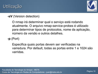 UtilizaçãoUtilização
-sV (Version detection)
O nmap irá determinar qual o serviço está rodando
atualmente. O arquivo nmap-service-probes é utilizado
para determinar tipos de protocolos, nome da aplicação,
número da versão e outros detalhes.
-p (Port)
Especifica quais portas devem ser verificadas na
varredura. Por default, todas as portas entre 1 e 1024 são
varridas.
Faculdade de Tecnologia do Amapá - META
Curso de Tecnologia em Redes de Computadores - juan@meta.edu.br Página 10
 