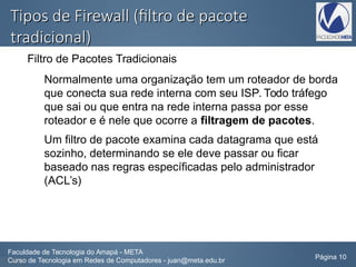 Tipos de Firewall (filtro de pacoteTipos de Firewall (filtro de pacote
tradicional)tradicional)
Filtro de Pacotes Tradicionais
Normalmente uma organização tem um roteador de borda
que conecta sua rede interna com seu ISP. Todo tráfego
que sai ou que entra na rede interna passa por esse
roteador e é nele que ocorre a filtragem de pacotes.
Um filtro de pacote examina cada datagrama que está
sozinho, determinando se ele deve passar ou ficar
baseado nas regras específicadas pelo administrador
(ACL’s)
Faculdade de Tecnologia do Amapá - META
Curso de Tecnologia em Redes de Computadores - juan@meta.edu.br Página 10
 
