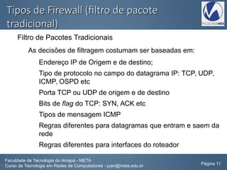 Tipos de Firewall (filtro de pacoteTipos de Firewall (filtro de pacote
tradicional)tradicional)
Filtro de Pacotes Tradicionais
As decisões de filtragem costumam ser baseadas em:
Endereço IP de Origem e de destino;
Tipo de protocolo no campo do datagrama IP: TCP, UDP,
ICMP, OSPD etc
Porta TCP ou UDP de origem e de destino
Bits de flag do TCP: SYN, ACK etc
Tipos de mensagem ICMP
Regras diferentes para datagramas que entram e saem da
rede
Regras diferentes para interfaces do roteador
Faculdade de Tecnologia do Amapá - META
Curso de Tecnologia em Redes de Computadores - juan@meta.edu.br Página 11
 