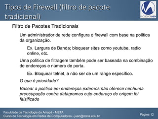 Tipos de Firewall (filtro de pacoteTipos de Firewall (filtro de pacote
tradicional)tradicional)
Filtro de Pacotes Tradicionais
Um administrador de rede configura o firewall com base na política
da organização.
Ex. Largura de Banda; bloquear sites como youtube, radio
online, etc.
Uma política de filtragem também pode ser baseada na combinação
de endereços e número de porta.
Ex. Bloquear telnet, a não ser de um range específico.
O que é prioridade?
Basear a política em endereços externos não oferece nenhuma
preocupação contra datagramas cujo endereço de origem foi
falsificado
Faculdade de Tecnologia do Amapá - META
Curso de Tecnologia em Redes de Computadores - juan@meta.edu.br Página 12
 