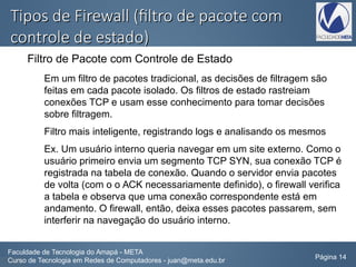 Tipos de Firewall (filtro de pacote comTipos de Firewall (filtro de pacote com
controle de estado)controle de estado)
Filtro de Pacote com Controle de Estado
Em um filtro de pacotes tradicional, as decisões de filtragem são
feitas em cada pacote isolado. Os filtros de estado rastreiam
conexões TCP e usam esse conhecimento para tomar decisões
sobre filtragem.
Filtro mais inteligente, registrando logs e analisando os mesmos
Ex. Um usuário interno queria navegar em um site externo. Como o
usuário primeiro envia um segmento TCP SYN, sua conexão TCP é
registrada na tabela de conexão. Quando o servidor envia pacotes
de volta (com o o ACK necessariamente definido), o firewall verifica
a tabela e observa que uma conexão correspondente está em
andamento. O firewall, então, deixa esses pacotes passarem, sem
interferir na navegação do usuário interno.
Faculdade de Tecnologia do Amapá - META
Curso de Tecnologia em Redes de Computadores - juan@meta.edu.br Página 14
 