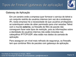 Tipos de Firewall (gateway de aplicação)Tipos de Firewall (gateway de aplicação)
Gateway de Aplicação
Em um cenário onde a empresa quer fornecer o serviço de telnet a
um conjunto restrito de usuários internos (em vez de a endereços
IP), nesta empresa há a necessidade de que usuários privilegiados
se autentiquem antes de obter permissão para criar sessões Telnet
com o mundo externo, os firewalls de filtro de pacote não
conseguem fazer este tipos de restrição, pois as informações sobre
a identidade de usuários internos não estão incluídas nos
cabeçalhos IP/TCP/UDP; elas estão nos dados da camada de
aplicação.
Para assegurar um nível mais refinado de segurança, os firewalls
tem que combinar flitro de pacotes com gateways de aplicação.
Faculdade de Tecnologia do Amapá - META
Curso de Tecnologia em Redes de Computadores - juan@meta.edu.br Página 15
 