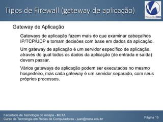 Tipos de Firewall (gateway de aplicação)Tipos de Firewall (gateway de aplicação)
Gateway de Aplicação
Gateways de aplicação fazem mais do que examinar cabeçalhos
IP/TCP/UDP e tomam decisões com base em dados da aplicação.
Um gateway de aplicação é um servidor específico de aplicação,
através do qual todos os dados da aplicação (de entrada e saída)
devem passar.
Vários gateways de aplicação podem ser executados no mesmo
hospedeiro, mas cada gateway é um servidor separado, com seus
próprios processos.
Faculdade de Tecnologia do Amapá - META
Curso de Tecnologia em Redes de Computadores - juan@meta.edu.br Página 16
 