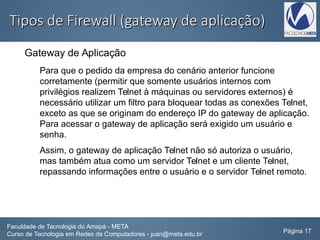 Tipos de Firewall (gateway de aplicação)Tipos de Firewall (gateway de aplicação)
Gateway de Aplicação
Para que o pedido da empresa do cenário anterior funcione
corretamente (permitir que somente usuários internos com
privilégios realizem Telnet à máquinas ou servidores externos) é
necessário utilizar um filtro para bloquear todas as conexões Telnet,
exceto as que se originam do endereço IP do gateway de aplicação.
Para acessar o gateway de aplicação será exigido um usuário e
senha.
Assim, o gateway de aplicação Telnet não só autoriza o usuário,
mas também atua como um servidor Telnet e um cliente Telnet,
repassando informações entre o usuário e o servidor Telnet remoto.
Faculdade de Tecnologia do Amapá - META
Curso de Tecnologia em Redes de Computadores - juan@meta.edu.br Página 17
 