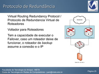 Protocolo de RedundânciaProtocolo de Redundância
Virtual Routing Redundancy Protocol /
Protocolo de Redundancia Virtual de
Roteadores
Voltador para Roteadores
Tem a capacidade de executar o
Failover, caso um roteador deixe de
funcionar, o roteador de backup
assume a conexão e o IP
Faculdade de Tecnologia do Amapá - META
Curso de Tecnologia em Redes de Computadores - juan@meta.edu.br Página 25
 