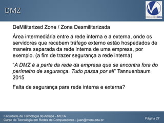 DMZDMZ
DeMilitarized Zone / Zona Desmilitarizada
Área intermediária entre a rede interna e a externa, onde os
servidores que recebem tráfego externo estão hospedados de
maneira separada da rede interna de uma empresa, por
exemplo. (a fim de trazer segurança a rede interna)
“A DMZ é a parte da rede da empresa que se encontra fora do
perímetro de segurança. Tudo passa por ali” Tannuenbaum
2015
Falta de segurança para rede interna e externa?
Faculdade de Tecnologia do Amapá - META
Curso de Tecnologia em Redes de Computadores - juan@meta.edu.br Página 27
 