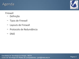 AgendaAgenda
Firewall
– Definição
– Tipos de Firewall
– Layouts de Firewall
– Protocolo de Redundância
– DMZ
Faculdade de Tecnologia do Amapá - META
Curso de Tecnologia em Redes de Computadores - juan@meta.edu.br Página 3
 