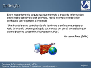 DefiniçãoDefinição
É um mecanismo de segurança que controla a troca de informações
entre redes confiáveis (por exemplo, redes internas) e redes não
confiáveis (por exemplo, a Internet).
“Um firewall é uma combinação de hardware e software que isola a
rede interna de uma organização da Internet em geral, permitindo que
alguns pacotes passem e bloqueando outros”.
Kurose e Ross (2014)
Faculdade de Tecnologia do Amapá - META
Curso de Tecnologia em Redes de Computadores - juan@meta.edu.br Página 5
 