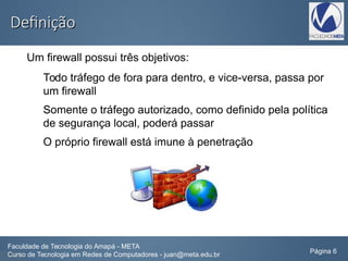 DefiniçãoDefinição
Um firewall possui três objetivos:
Todo tráfego de fora para dentro, e vice-versa, passa por
um firewall
Somente o tráfego autorizado, como definido pela política
de segurança local, poderá passar
O próprio firewall está imune à penetração
Faculdade de Tecnologia do Amapá - META
Curso de Tecnologia em Redes de Computadores - juan@meta.edu.br Página 6
 