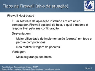 Tipos de Firewall (alvo de atuação)Tipos de Firewall (alvo de atuação)
Firewall Host-based
É um software de aplicação instalado em um único
computador. Firewall pessoal do host, o quel o mesmo é
responsável pela sua configuração.
Desvantagem:
Maior dificuldade de implementação (correta) em todo o
parque computacional
Não realiza filtragem de pacotes
Vantagem:
Mais segurança aos hosts
Faculdade de Tecnologia do Amapá - META
Curso de Tecnologia em Redes de Computadores - juan@meta.edu.br Página 7
 
