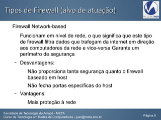 Tipos de Firewall (alvo de atuação)Tipos de Firewall (alvo de atuação)
Firewall Network-based
Funcionam em nível de rede, o que significa que este tipo
de firewall filtra dados que trafegam da internet em direção
aos computadores da rede e vice-versa Garante um
perímetro de segurança
– Desvantagens:
Não proporciona tanta segurança quanto o firewall
baseado em host
Não fecha portas específicas do host
– Vantagens:
Mais proteção à rede
Faculdade de Tecnologia do Amapá - META
Curso de Tecnologia em Redes de Computadores - juan@meta.edu.br Página 8
 