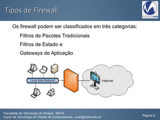 Tipos de FirewallTipos de Firewall
Os firewall podem ser classificados em três categorias:
Filtros de Pacotes Tradicionais
Filtros de Estado e
Gateways de Aplicação
Faculdade de Tecnologia do Amapá - META
Curso de Tecnologia em Redes de Computadores - juan@meta.edu.br Página 9
 